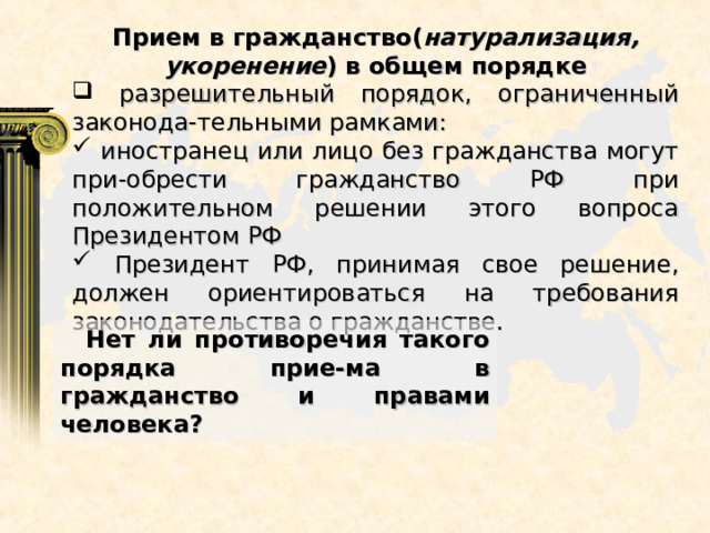 Прием в гражданство( натурализация, укоренение ) в общем порядке  разрешительный порядок, ограниченный законода-тельными рамками:  иностранец или лицо без гражданства могут при-обрести гражданство РФ при положительном решении этого вопроса Президентом РФ  Президент РФ, принимая свое решение, должен ориентироваться на требования законодательства о гражданстве.  Нет ли противоречия такого порядка прие-ма в гражданство и правами человека? 