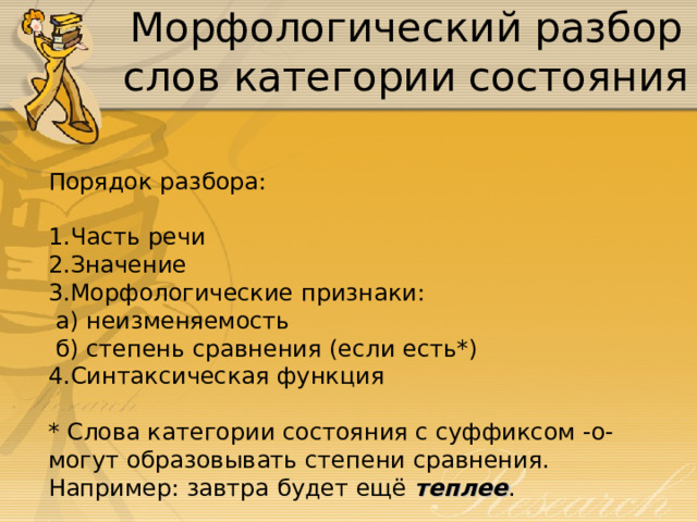 Морфологический разбор слов категории состояния Порядок разбора: Часть речи Значение Морфологические признаки:  а) неизменяемость  б) степень сравнения (если есть*) Синтаксическая функция   * Слова категории состояния с суффиксом -о- могут образовывать степени сравнения. Например: завтра будет ещё теплее . 