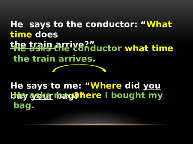 He says to the conductor: “ What time does the train arrive?”    He says to me: “ Where did you buy your bag?” He asks the conductor what time the train arrives. He asks me where I bought my bag. 