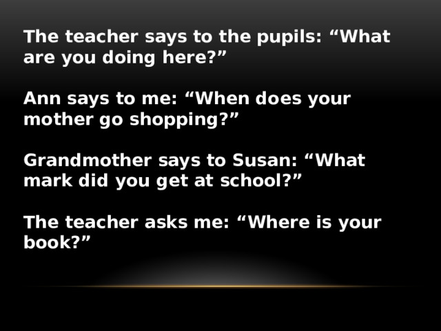 The teacher says to the pupils: “What are you doing here?”  Ann says to me: “When does your mother go shopping?”  Grandmother says to Susan: “What mark did you get at school?”  The teacher asks me: “Where is your book?”   