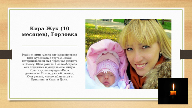 Кира Жук (10 месяцев), Горловка     Рядом с ними гуляла пятнадцатилетняя Юля Куренкова с другом Димой, который должен был через час уезжать в Одессу. Юлю ранило. После обстрела она поднялась и увидела еще живую Кристину, шепчущую «Кира, доченька». Потом, уже в больнице, Юля узнала, что погибли тогда и Кристина, и Кира, и Дима. 