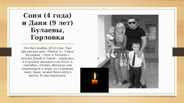 Соня (4 года) и Даня (9 лет) Булаевы, Горловка Это был ноябрь 2014 года. Уже два месяца шел «Минск-1». Семья Булаевых – Олег и Татьяна с детьми Даней и Соней – вернулась в Горловку незадолго до этого, в сентябре. Летние обстрелы они пережидали у моря, но старшему сыну, Дане, нужно было идти в школу. И они вернулись. 
