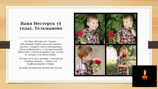 Ваня Нестерук (4 года), Тельманово   Это был обстрел из «Града». Внезапный. Никто не успел ничего сделать. Ударило где-то неподалеку. Дети разбежались, а четырехлетний Ваня упал. Осколок пробил ему легкое и застрял в позвоночнике. «Я еще чуть-чуть полежу, а потом мы пойдем домой», – сказал он подбежавшему отчиму. Больше он никогда ничего не сказал. 