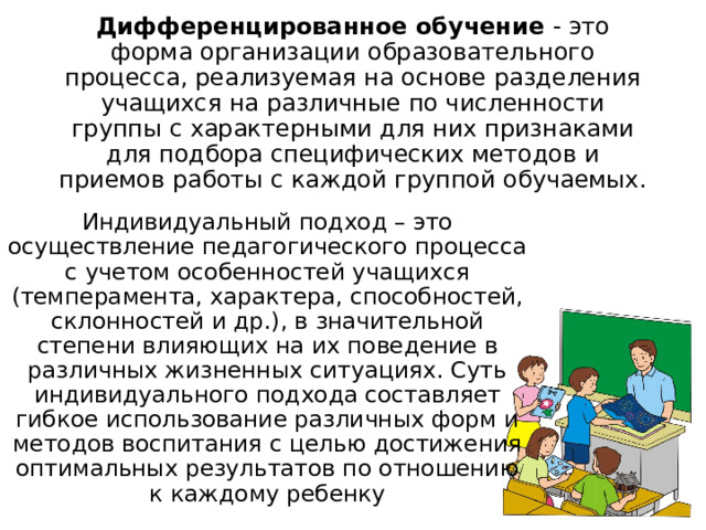 Дифференцированное обучение - это форма организации образовательного процесса, реализуемая на основе разделения учащихся на различные по численности группы с характерными для них признаками для подбора специфических методов и приемов работы с каждой группой обучаемых.   Индивидуальный подход – это осуществление педагогического процесса с учетом особенностей учащихся (темперамента, характера, способностей, склонностей и др.), в значительной степени влияющих на их поведение в различных жизненных ситуациях. Суть индивидуального подхода составляет гибкое использование различных форм и методов воспитания с целью достижения оптимальных результатов по отношению к каждому ребенку 