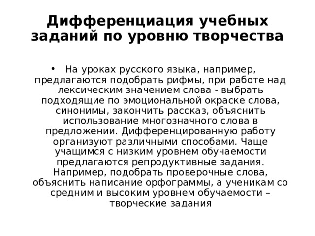 Дифференциация учебных заданий по уровню творчества На уроках русского языка, например, предлагаются подобрать рифмы, при работе над лексическим значением слова - выбрать подходящие по эмоциональной окраске слова, синонимы, закончить рассказ, объяснить использование многозначного слова в предложении. Дифференцированную работу организуют различными способами. Чаще учащимся с низким уровнем обучаемости предлагаются репродуктивные задания. Например, подобрать проверочные слова, объяснить написание орфограммы, а ученикам со средним и высоким уровнем обучаемости – творческие задания 