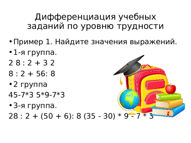 Дифференциация учебных заданий по уровню трудности Пример 1. Найдите значения выражений. 1-я группа. 2 8 : 2 + 3 2 8 : 2 + 56: 8 2 группа 45-7*3 5*9-7*3 3-я группа. 28 : 2 + (50 + 6): 8 (35 - 30) * 9 - 7 * 3 