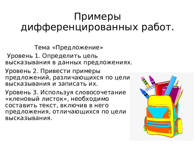 Примеры дифференцированных работ. Тема «Предложение»  Уровень 1. Определить цель высказывания в данных предложениях. Уровень 2. Привести примеры предложений, различающихся по цели высказывания и записать их. Уровень 3. Используя словосочетание «кленовый листок», необходимо составить текст, включив в него предложения, отличающихся по цели высказывания. 