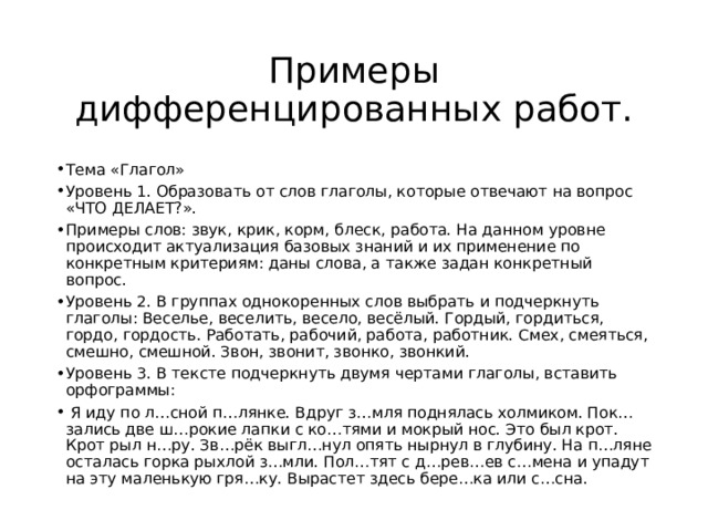 Примеры дифференцированных работ. Тема «Глагол» Уровень 1. Образовать от слов глаголы, которые отвечают на вопрос «ЧТО ДЕЛАЕТ?». Примеры слов: звук, крик, корм, блеск, работа. На данном уровне происходит актуализация базовых знаний и их применение по конкретным критериям: даны слова, а также задан конкретный вопрос. Уровень 2. В группах однокоренных слов выбрать и подчеркнуть глаголы: Веселье, веселить, весело, весёлый. Гордый, гордиться, гордо, гордость. Работать, рабочий, работа, работник. Смех, смеяться, смешно, смешной. Звон, звонит, звонко, звонкий. Уровень 3. В тексте подчеркнуть двумя чертами глаголы, вставить орфограммы:  Я иду по л…сной п…лянке. Вдруг з…мля поднялась холмиком. Пок…зались две ш…рокие лапки с ко…тями и мокрый нос. Это был крот. Крот рыл н…ру. Зв…рёк выгл…нул опять нырнул в глубину. На п…ляне осталась горка рыхлой з…мли. Пол…тят с д…рев…ев с…мена и упадут на эту маленькую гря…ку. Вырастет здесь бере…ка или с…сна. 