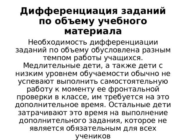 Дифференциация заданий по объему учебного материала Необходимость дифференциации заданий по объему обусловлена разным темпом работы учащихся. Медлительные дети, а также дети с низким уровнем обучаемости обычно не успевают выполнить самостоятельную работу к моменту ее фронтальной проверки в классе, им требуется на это дополнительное время. Остальные дети затрачивают это время на выполнение дополнительного задания, которое не является обязательным для всех учеников 