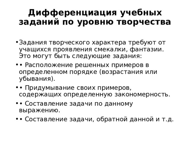Дифференциация учебных заданий по уровню творчества Задания творческого характера требуют от учащихся проявления смекалки, фантазии. Это могут быть следующие задания: • Расположение решенных примеров в определенном порядке (возрастания или убывания). • Придумывание своих примеров, содержащих определенную закономерность. • Составление задачи по данному выражению. • Составление задачи, обратной данной и т.д. 