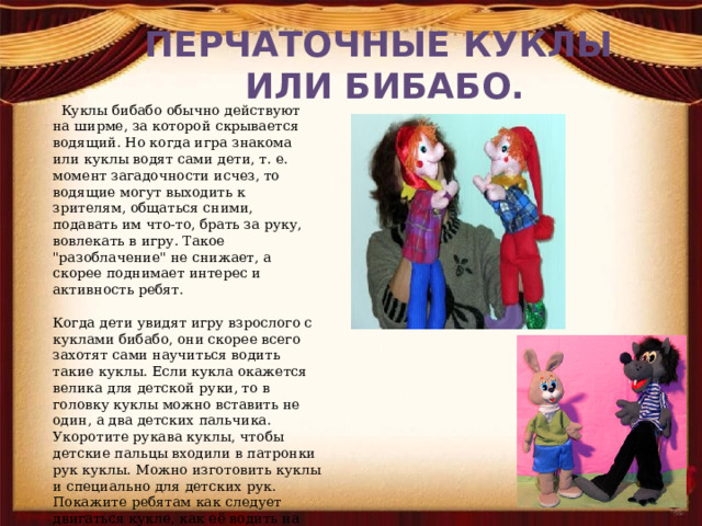 ПЕРЧАТОЧНЫЕ КУКЛЫ  ИЛИ БИБАБО.  Куклы бибабо обычно действуют на ширме, за которой скрывается водящий. Но когда игра знакома или куклы водят сами дети, т. е. момент загадочности исчез, то водящие могут выходить к зрителям, общаться сними, подавать им что-то, брать за руку, вовлекать в игру. Такое 