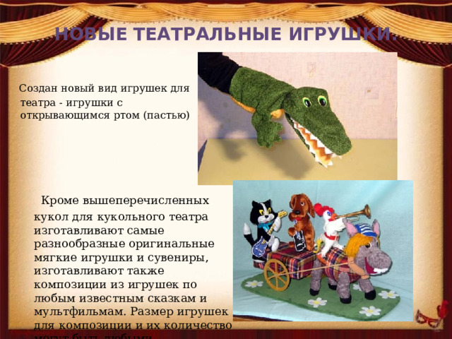 НОВЫЕ ТЕАТРАЛЬНЫЕ ИГРУШКИ.  Создан новый вид игрушек для театра - игрушки с открывающимся ртом (пастью)  Кроме вышеперечисленных кукол для кукольного театра изготавливают самые разнообразные оригинальные мягкие игрушки и сувениры, изготавливают также композиции из игрушек по любым известным сказкам и мультфильмам. Размер игрушек для композиции и их количество могут быть любыми.    