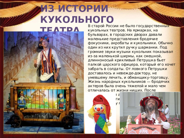 ИЗ ИСТОРИИ КУКОЛЬНОГО ТЕАТРА В старой России не было государственных кукольных театров. На ярмарках, на бульварах, в городских дворах давали маленькие представления бродячие фокусники, акробаты и кукольники. Обычно один из них крутил ручку шарманки. Под громкие звуки музыки кукольник показывал из-за маленькой ширмы, как смешной, длинноносый крикливый Петрушка бьет палкой царского офицера, который его хочет забрать в солдаты. От ловкого Петрушки доставалось и невежде-доктору, не умевшему лечить, и обманщику-торговцу. Жизнь народных кукольников — бродячих актеров была очень тяжелой и мало чем отличалась от жизни нищих. После представления актер-кукольник снимал шапку и протягивал ее зрителям. Кто хотел, бросал в шапку медные копейки. 
