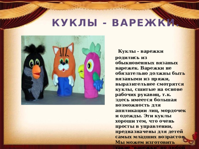 КУКЛЫ - ВАРЕЖКИ.  Куклы - варежки родились из обыкновенных вязаных варежек. Варежки не обязательно должны быть вязаными из пряжи, выразительнее смотрятся куклы, сшитые на основе рабочих рукавиц, т.к. здесь имеется большая возможность для аппликации лиц, мордочек и одежды. Эти куклы хороши тем, что очень просты в управлении, предназначены для детей самых младших возрастов. Мы можем изготовить такие 