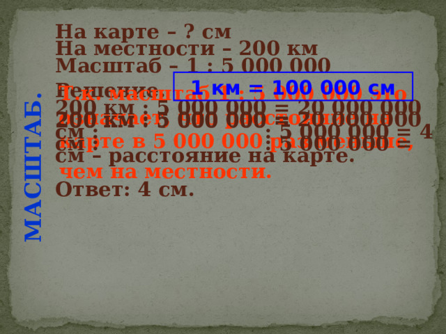 МАСШТАБ. На карте – ? см  На местности – 200 км  Масштаб – 1 : 5 000 000  Решение.  1 км = 100 000 см 200 км : 5 000 000 = Т.к. масштаб 1 : 5 000 000 это означает, что расстояние на карте в 5 000 000 раз меньше, чем на местности.  200 км : 5 000 000 = 20 000 000 см : : 5 000 000 = 4 см – расстояние на карте. 200 км : 5 000 000 = 20 000 000 см : : 5 000 000 = Ответ: 4 см. 