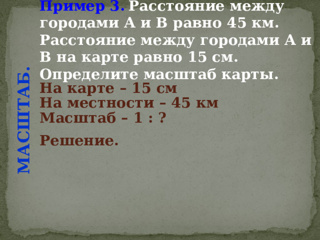 Пример 3.  Расстояние между городами А и В равно 45 км. Расстояние между городами А и В на карте равно 15 см. Определите масштаб карты. МАСШТАБ. На карте – 15 см  На местности – 45 км  Масштаб – 1 : ?  Решение.  