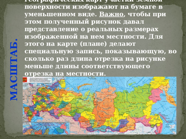 МАСШТАБ. При составлении планов и географических карт участки земной поверхности изображают на бумаге в уменьшенном виде. Важно , чтобы при этом полученный рисунок давал представление о реальных размерах изображенной на нем местности. Для этого на карте (плане) делают специальную запись, показывающую, во сколько раз длина отрезка на рисунке меньше длины соответствующего отрезка на местности. 