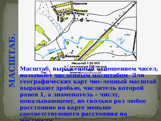 МАСШТАБ. Масштаб, выраженный отношением чисел, называют численным масштабом . Для географических карт чис-ленный масштаб выражают дробью, числитель которой равен 1, а знаменатель – числу, показывающему, во сколько раз любое расстояние на карте меньше соответствующего расстояния на местности. 