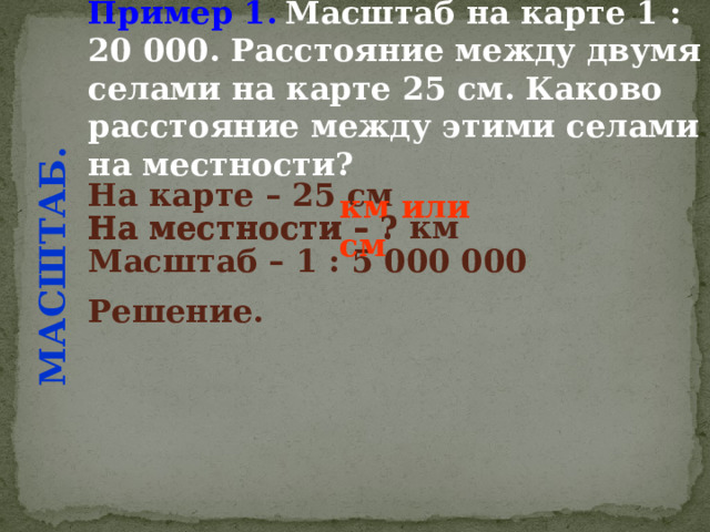 Пример 1.  Масштаб на карте 1 : 20 000. Расстояние между двумя селами на карте 25 см. Каково расстояние между этими селами на местности? МАСШТАБ. На карте – 25 см  На местности – ? км  км или см На местности – ? Масштаб – 1 : 5 000 000  Решение.  