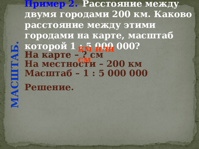 Пример 2.  Расстояние между двумя городами 200 км. Каково расстояние между этими городами на карте, масштаб которой 1 : 5 000 000?  МАСШТАБ. км или см На карте – ? см  На карте – ? На местности – 200 км  Масштаб – 1 : 5 000 000  Решение.  