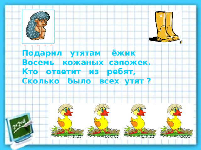 Подарил утятам ёжик Восемь кожаных сапожек. Кто ответит из ребят, Сколько было всех утят ? 