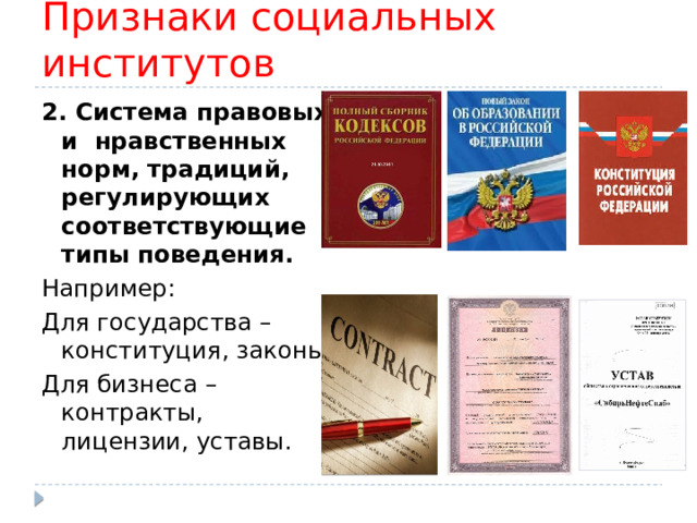 Признаки социальных институтов 2. Система правовых и нравственных норм, традиций, регулирующих соответствующие типы поведения. Например: Для государства – конституция, законы; Для бизнеса – контракты, лицензии, уставы. 