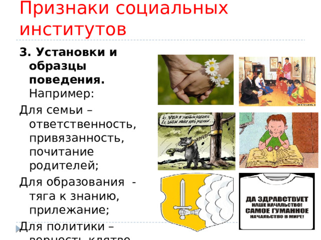 Признаки социальных институтов 3. Установки и образцы поведения. Например: Для семьи – ответственность, привязанность, почитание родителей; Для образования - тяга к знанию, прилежание; Для политики – верность клятве, послушание начальству. 