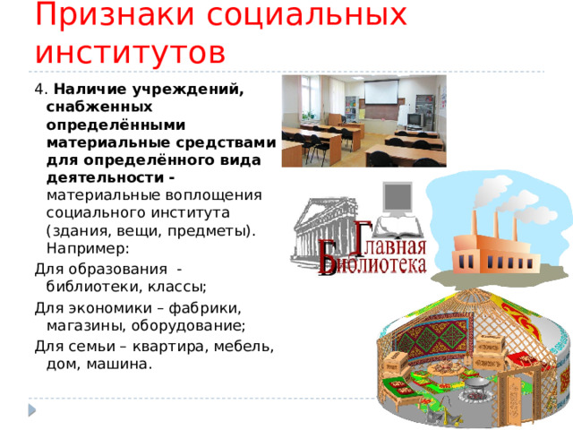 Признаки социальных институтов 4. Наличие учреждений, снабженных определёнными материальные средствами для определённого вида деятельности - материальные воплощения социального института (здания, вещи, предметы). Например: Для образования - библиотеки, классы; Для экономики – фабрики, магазины, оборудование; Для семьи – квартира, мебель, дом, машина. 