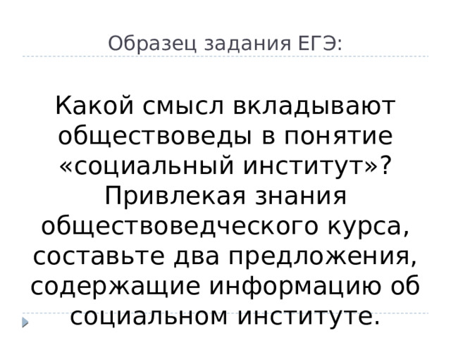 Образец задания ЕГЭ:  Какой смысл вкладывают обществоведы в понятие «социальный институт»? Привлекая знания обществоведческого курса, составьте два предложения, содержащие информацию об социальном институте.  