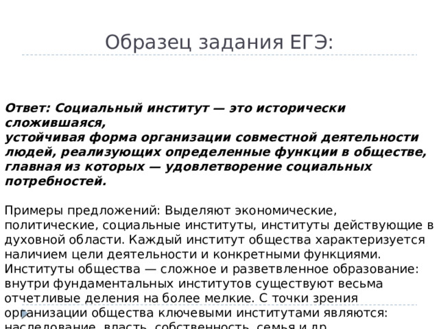 Образец задания ЕГЭ:  Ответ: Социальный институт — это исторически сложившаяся, устойчивая форма организации совместной деятельности людей, реализующих определенные функции в обществе, главная из которых — удовлетворение социальных потребностей.  Примеры предложений: Выделяют экономические, политические, социальные институты, институты действующие в духовной области. Каждый институт общества характеризуется наличием цели деятельности и конкретными функциями. Институты общества — сложное и разветвленное образование: внутри фундаментальных институтов существуют весьма отчетливые деления на более мелкие. С точки зрения организации общества ключевыми институтами являются: наследование, власть, собственность, семья и др.  