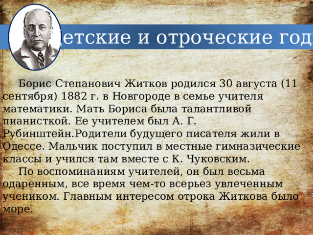 Детские и отроческие годы Борис Степанович Житков родился 30 августа (11 сентября) 1882 г. в Новгороде в семье учителя математики. Мать Бориса была талантливой пианисткой. Ее учителем был А. Г. Рубинштейн.Родители будущего писателя жили в Одессе. Мальчик поступил в местные гимназические классы и учился там вместе с К. Чуковским. По воспоминаниям учителей, он был весьма одаренным, все время чем-то всерьез увлеченным учеником. Главным интересом отрока Житкова было море. 