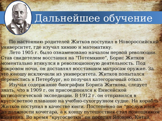Дальнейшее обучение По настоянию родителей Житков поступил в Новороссийский университет, где изучал химию и математику. Лето 1905 г. было ознаменовано началом первой революции. Став свидетелем восстания на “Потемкине”, Борис Житков моментально втянулся в революционную деятельность. Под покровом ночи, он доставлял восставшим матросам оружие. За это юношу исключили из университета. Житков попытался перевестись в Петербург, но получил категоричный отказ. Изучая содержание биографии Бориса Житкова, следует знать, что в 1909 г. он присоединился к Енисейской ихтиологической экспедиции. В 1912 г. он отправился в кругосветное плавание на учебно-сухогрузном судне. На корабль Житков поступил в качестве юнги. Постепенно он “дослужился” до должности кочегара, а к концу путешествия стал помощником капитана. Во время “кругосветки” он посетил Японию, Китай, Цейлон и Индию. 