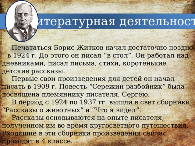 Литературная деятельность Печататься Борис Житков начал достаточно поздно – в 1924 г. До этого он писал “в стол”. Он работал над дневниками, писал письма, стихи, коротенькие детские рассказы. Первые свои произведения для детей он начал писать в 1909 г. Повесть “Сережин разбойник” была посвящена племяннику писателя, Сергею. В период с 1924 по 1937 гг. вышли в свет сборники “Рассказы о животных” и “Что я видел”. Рассказы основываются на опыте писателя, полученном им во время кругосветного путешествия. Входящие в эти сборники произведения сейчас проходят в 4 классе. 
