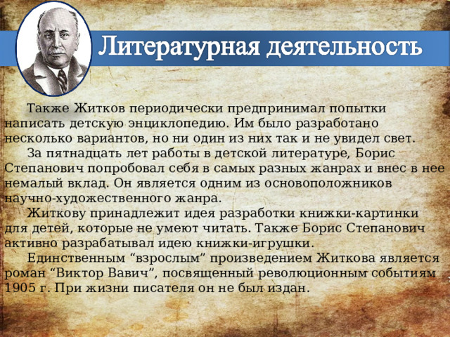 Также Житков периодически предпринимал попытки написать детскую энциклопедию. Им было разработано несколько вариантов, но ни один из них так и не увидел свет. За пятнадцать лет работы в детской литературе, Борис Степанович попробовал себя в самых разных жанрах и внес в нее немалый вклад. Он является одним из основоположников научно-художественного жанра. Житкову принадлежит идея разработки книжки-картинки для детей, которые не умеют читать. Также Борис Степанович активно разрабатывал идею книжки-игрушки. Единственным “взрослым” произведением Житкова является роман “Виктор Вавич”, посвященный революционным событиям 1905 г. При жизни писателя он не был издан. 