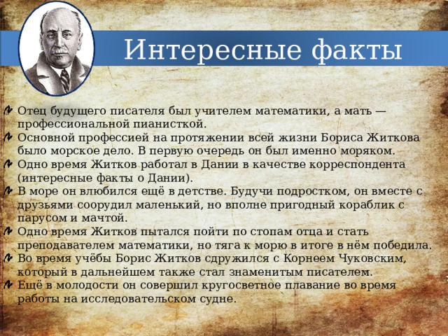 Интересные факты Отец будущего писателя был учителем математики, а мать — профессиональной пианисткой. Основной профессией на протяжении всей жизни Бориса Житкова было морское дело. В первую очередь он был именно моряком. Одно время Житков работал в Дании в качестве корреспондента (интересные факты о Дании). В море он влюбился ещё в детстве. Будучи подростком, он вместе с друзьями соорудил маленький, но вполне пригодный кораблик с парусом и мачтой. Одно время Житков пытался пойти по стопам отца и стать преподавателем математики, но тяга к морю в итоге в нём победила. Во время учёбы Борис Житков сдружился с Корнеем Чуковским, который в дальнейшем также стал знаменитым писателем. Ещё в молодости он совершил кругосветное плавание во время работы на исследовательском судне. 