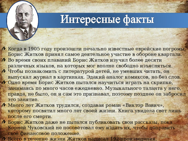 Когда в 1905 году произошли печально известные еврейские погромы, Борис Житков принял самое деятельное участие в обороне квартала. Во время своих плаваний Борис Житков изучил более десяти различных языков, на которых мог вполне свободно изъясняться. Чтобы познакомить с литературой детей, не умевших читать, он выпускал журнал в картинках. Эдакий аналог комиксов, но без слов. Одно время Борис Житков пытался научиться играть на скрипке, занимаясь по много часов ежедневно. Музыкального таланта у него, правда, не было, он и сам это признавал, поэтому позднее он забросил это занятие. Много лет Житков трудился, создавая роман «Виктор Вавич», которому посвятил много лет своей жизни. Книга увидела свет лишь после его смерти. Борис Житков даже не пытался публиковать свои рассказы, пока Корней Чуковский не посоветовал ему издать их, чтобы поправить своё финансовое положение. Всего в течение жизни Житков написал 192 произведения. 