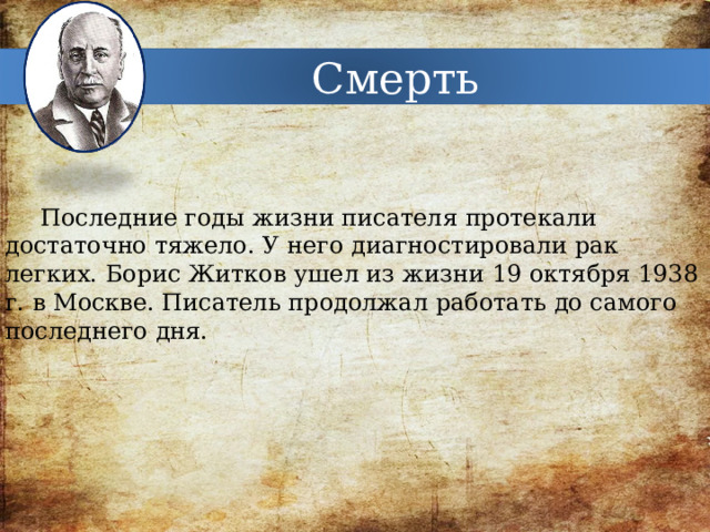 Смерть Последние годы жизни писателя протекали достаточно тяжело. У него диагностировали рак легких. Борис Житков ушел из жизни 19 октября 1938 г. в Москве. Писатель продолжал работать до самого последнего дня. 