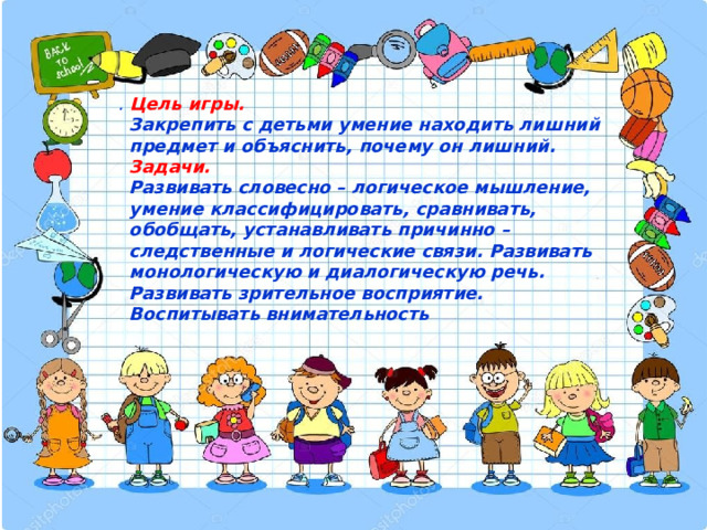  .  Цель игры.  Закрепить с детьми умение находить лишний предмет и объяснить, почему он лишний.  Задачи.  Развивать словесно – логическое мышление, умение классифицировать, сравнивать, обобщать, устанавливать причинно – следственные и логические связи. Развивать монологическую и диалогическую речь. Развивать зрительное восприятие. Воспитывать внимательность 