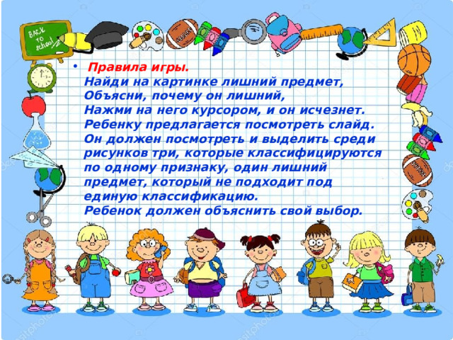  Правила игры.  Найди на картинке лишний предмет,  Объясни, почему он лишний,  Нажми на него курсором, и он исчезнет.  Ребенку предлагается посмотреть слайд. Он должен посмотреть и выделить среди рисунков три, которые классифицируются по одному признаку, один лишний предмет, который не подходит под единую классификацию.  Ребенок должен объяснить свой выбор. 