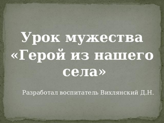 Урок мужества «Герой из нашего села» Разработал воспитатель Вихлянский Д.Н. 