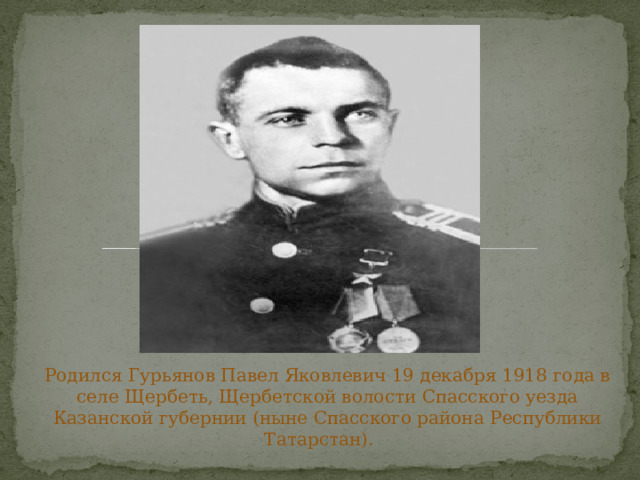 Родился Гурьянов Павел Яковлевич 19 декабря 1918 года в селе Щербеть, Щербетской волости Спасского уезда Казанской губернии (ныне Спасского района Республики Татарстан).   