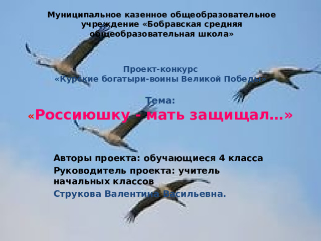Муниципальное казенное общеобразовательное учреждение «Бобравская средняя общеобразовательная школа» Проект-конкурс  «Курские богатыри-воины Великой Победы»   Тема:  « Россиюшку - мать защищал…» Авторы проекта: обучающиеся 4 класса Руководитель проекта: учитель начальных классов Струкова Валентина Васильевна. 
