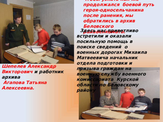 Чтобы узнать как же продолжался боевой путь героя-односельчанина после ранения, мы обратились в архив Беловского райвоенкомата.  Здесь нас приветливо встретили и оказали посильную помощь в поиске сведений о военных дорогах Михаила Матвеевича начальник отдела подготовки и призыва граждан на военную службу военного комиссариата Курской области по Беловскому району Шепелев Александр Викторович и работник архива  Агапова Татьяна Алексеевна. 