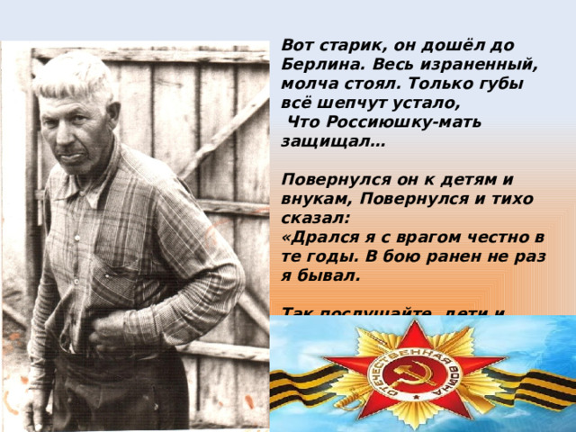 Вот старик, он дошёл до Берлина. Весь израненный, молча стоял. Только губы всё шепчут устало,  Что Россиюшку-мать защищал…  Повернулся он к детям и внукам, Повернулся и тихо сказал: «Дрался я с врагом честно в те годы. В бою ранен не раз я бывал.  Так послушайте, дети и внуки! Может быть мой последний наказ: Берегите вы мир на планете. Это только зависит от вас!»  
