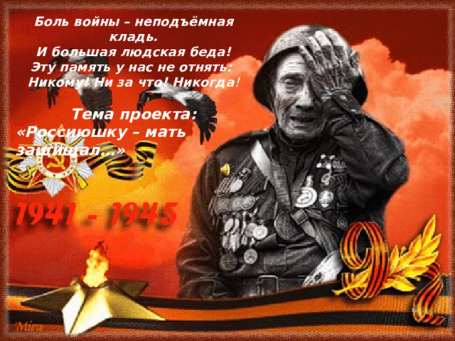 Боль войны – неподъёмная кладь.  И большая людская беда! Эту память у нас не отнять: Никому! Ни за что! Никогда !  Тема проекта: «Россиюшку – мать защищал…»  