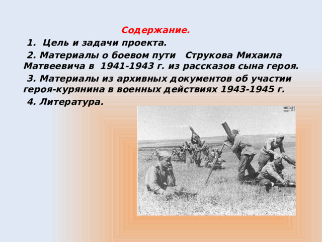  Содержание.  1. Цель и задачи проекта.  2. Материалы о боевом пути Струкова Михаила Матвеевича в 1941-1943 г. из рассказов сына героя.  3. Материалы из архивных документов об участии героя-курянина в военных действиях 1943-1945 г.  4. Литература. 