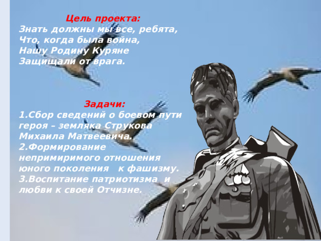  Цель проекта: Знать должны мы все, ребята, Что, когда была война, Нашу Родину Куряне Защищали от врага.    Задачи: 1.Сбор сведений о боевом пути героя – земляка Струкова Михаила Матвеевича. 2.Формирование непримиримого отношения юного поколения к фашизму. 3.Воспитание патриотизма и любви к своей Отчизне.     