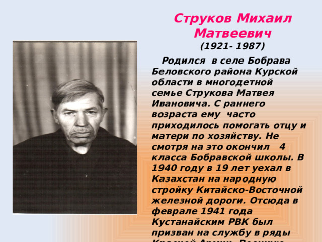 Струков Михаил Матвеевич  (1921- 1987)  Родился в селе Бобрава Беловского района Курской области в многодетной семье Струкова Матвея Ивановича. С раннего возраста ему часто приходилось помогать отцу и матери по хозяйству. Не смотря на это окончил 4 класса Бобравской школы. В 1940 году в 19 лет уехал в Казахстан на народную стройку Китайско-Восточной железной дороги. Отсюда в феврале 1941 года Кустанайским РВК был призван на службу в ряды Красной Армии. Военную присягу принял 17 февраля 1941 года. 