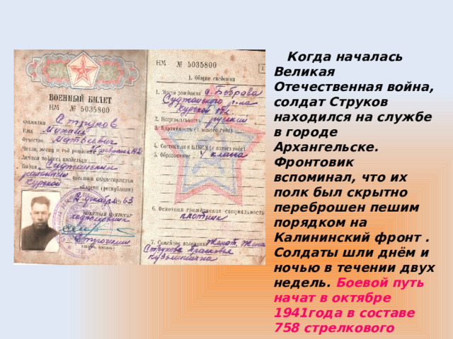   Когда началась Великая Отечественная война, солдат Струков находился на службе в городе Архангельске. Фронтовик вспоминал, что их полк был скрытно переброшен пешим порядком на Калининский фронт . Солдаты шли днём и ночью в течении двух недель. Боевой путь начат в октябре 1941года в составе 758 стрелкового полка . 