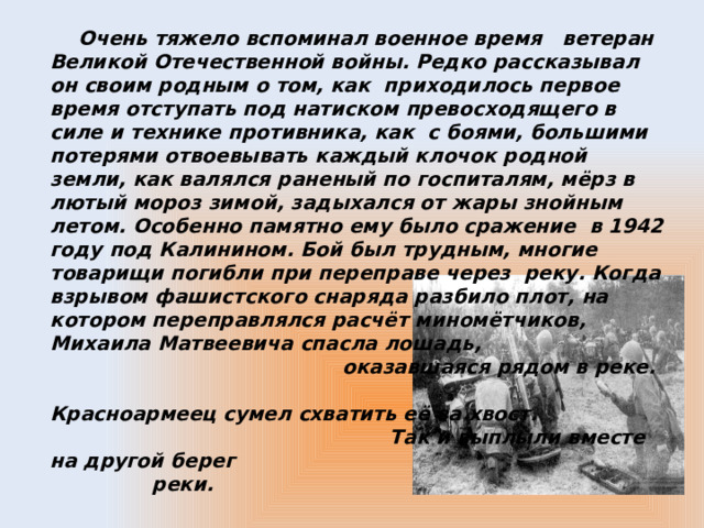 Очень тяжело вспоминал военное время ветеран Великой Отечественной войны. Редко рассказывал он своим родным о том, как приходилось первое время отступать под натиском превосходящего в силе и технике противника, как с боями, большими потерями отвоевывать каждый клочок родной земли, как валялся раненый по госпиталям, мёрз в лютый мороз зимой, задыхался от жары знойным летом. Особенно памятно ему было сражение в 1942 году под Калинином. Бой был трудным, многие товарищи погибли при переправе через реку. Когда взрывом фашистского снаряда разбило плот, на котором переправлялся расчёт миномётчиков, Михаила Матвеевича спасла лошадь, оказавшаяся рядом в реке. Красноармеец сумел схватить её за хвост. Так и выплыли вместе на другой берег реки.  